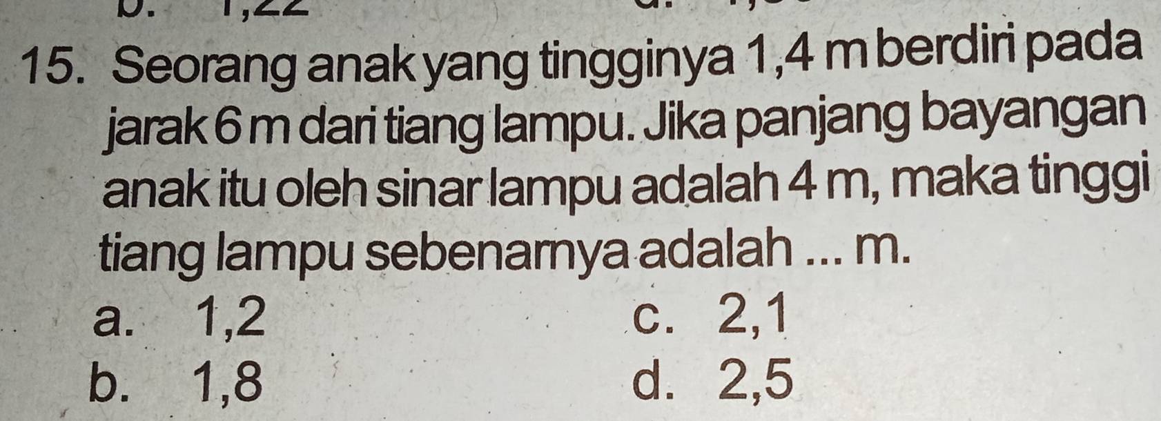 Seorang anak yang tingginya 1,4 m berdiri pada
jarak 6 m dari tiang lampu. Jika panjang bayangan
anak itu oleh sinar lampu adalah 4 m, maka tinggi
tiang lampu sebenarnya adalah ... m.
a. 1, 2 c. 2, 1
b.⩽ 1, 8 d. 2, 5