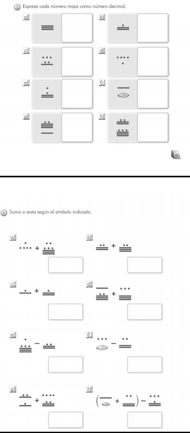 Expresa cada número maya como número decimal. 
a) 
b 
— 
d) 
e) 
θ1 
g) 
h) 
Suma o resta según el símbolo indicado. 
a).∴ +frac beginarrayr nfrac n+2 ...endarray □ □  frac ...^+ (...)/...  
c) frac .(□)^+ (.)/□  
d) beginarrayr _ overline _ _ +frac  ·s /·s   endarray 
e) / . 
A 
□ 
overline  ^-^ □ 
□ Leftrightarrow -frac ...□ frac □ 
frac  3x/2 □ +frac beginarrayr x +...endarray □  (frac ∈fty +frac frac ...□ )frac frac ...□ 