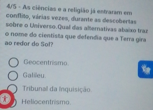 4/5 - As ciências e a religião já entraram em
conflito, várias vezes, durante as descobertas
sobre o Universo.Qual das alternativas abaixo traz
o nome do cientista que defendia que a Terra gira
ao redor do Sol?
Geocentrismo.
Galileu.
Tribunal da Inquisição.
i Heliocentrismo.