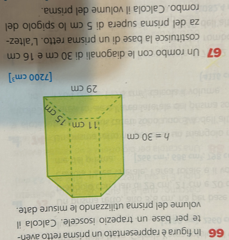 In figura è rappresentato un prisma retto aven-
te per base un trapezio isoscele. Calcola il
volume del prisma utilizzando le misure date.
[7200cm^3]
67 Un rombo con le diagonali di 30 cm e 16 cm
costituisce la base di un prisma retto. L’altez-
za del prisma supera di 5 cm lo spigolo del
rombo. Calcola il volume del prisma.