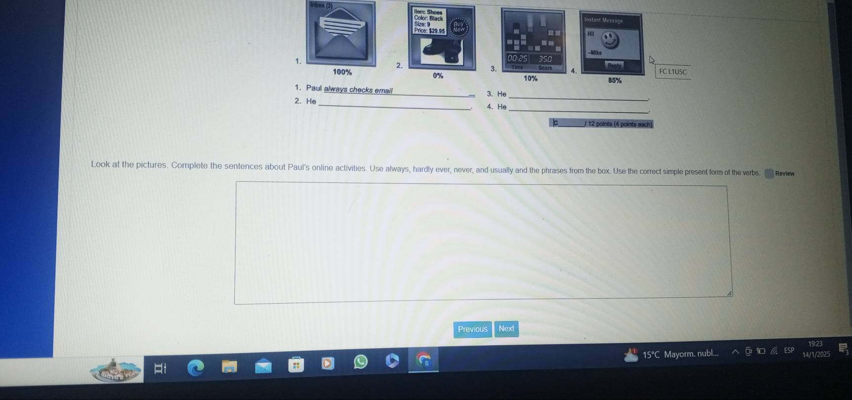 0× (3) 
nstant Messag 
Mike 
1. 
Reply FC L1U5C
100%
3.
10% 85%
1. Paul always checks email 
3. He_ 
2. He_ 
4. He_ 
/ 12 points (4 points eact 
Look at the pictures. Complete the sentences about Paul's online activities. Use always, hardly ever, never, and usually and the phrases from the box. Use the correct simple present form of the verbs. Review 
Previous Next 
15°C Mayorm. nubl.