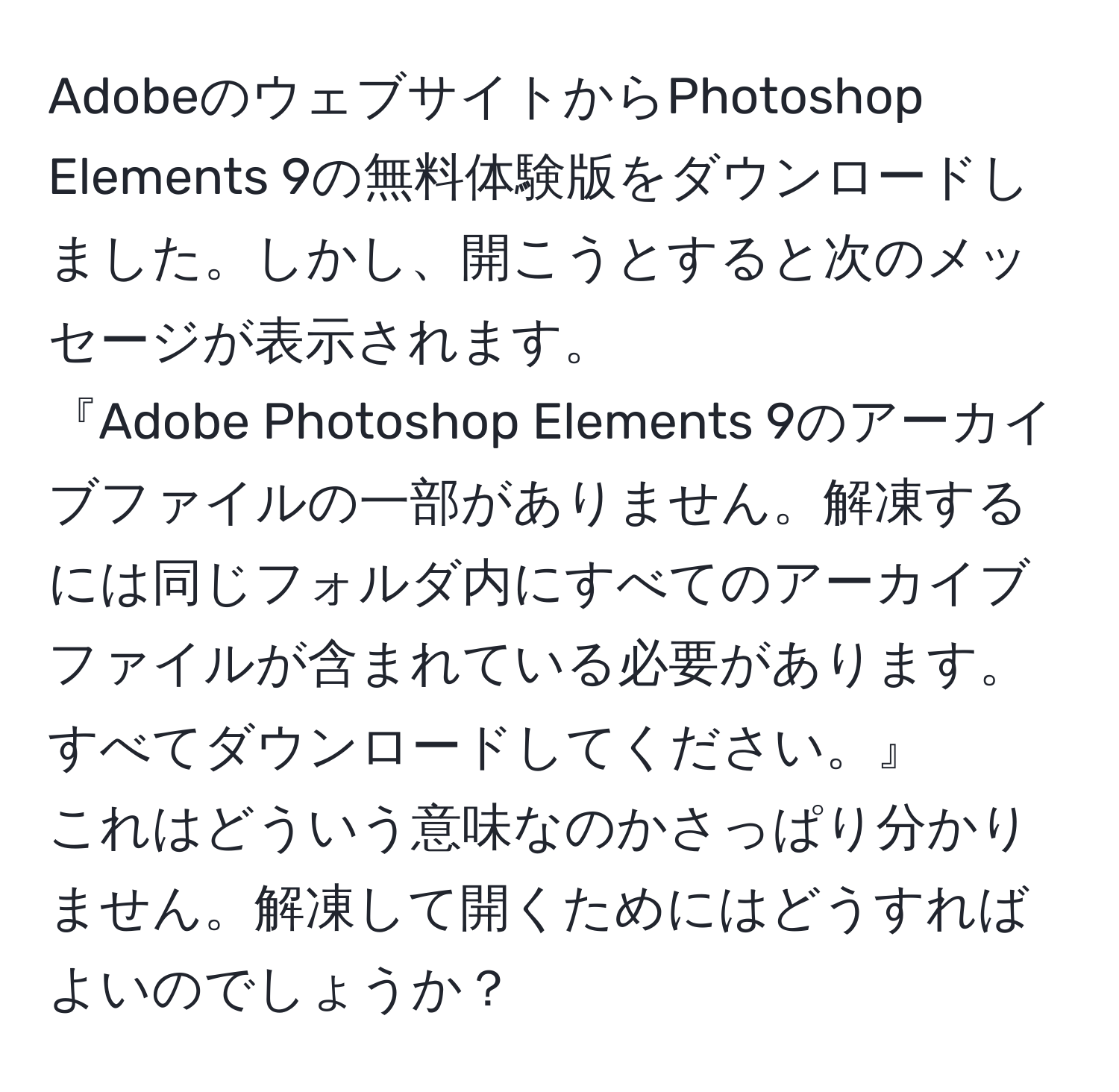 AdobeのウェブサイトからPhotoshop Elements 9の無料体験版をダウンロードしました。しかし、開こうとすると次のメッセージが表示されます。  
『Adobe Photoshop Elements 9のアーカイブファイルの一部がありません。解凍するには同じフォルダ内にすべてのアーカイブファイルが含まれている必要があります。すべてダウンロードしてください。』  
これはどういう意味なのかさっぱり分かりません。解凍して開くためにはどうすればよいのでしょうか？