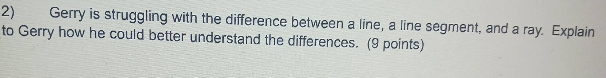 Gerry is struggling with the difference between a line, a line segment, and a ray. Explain 
to Gerry how he could better understand the differences. (9 points)