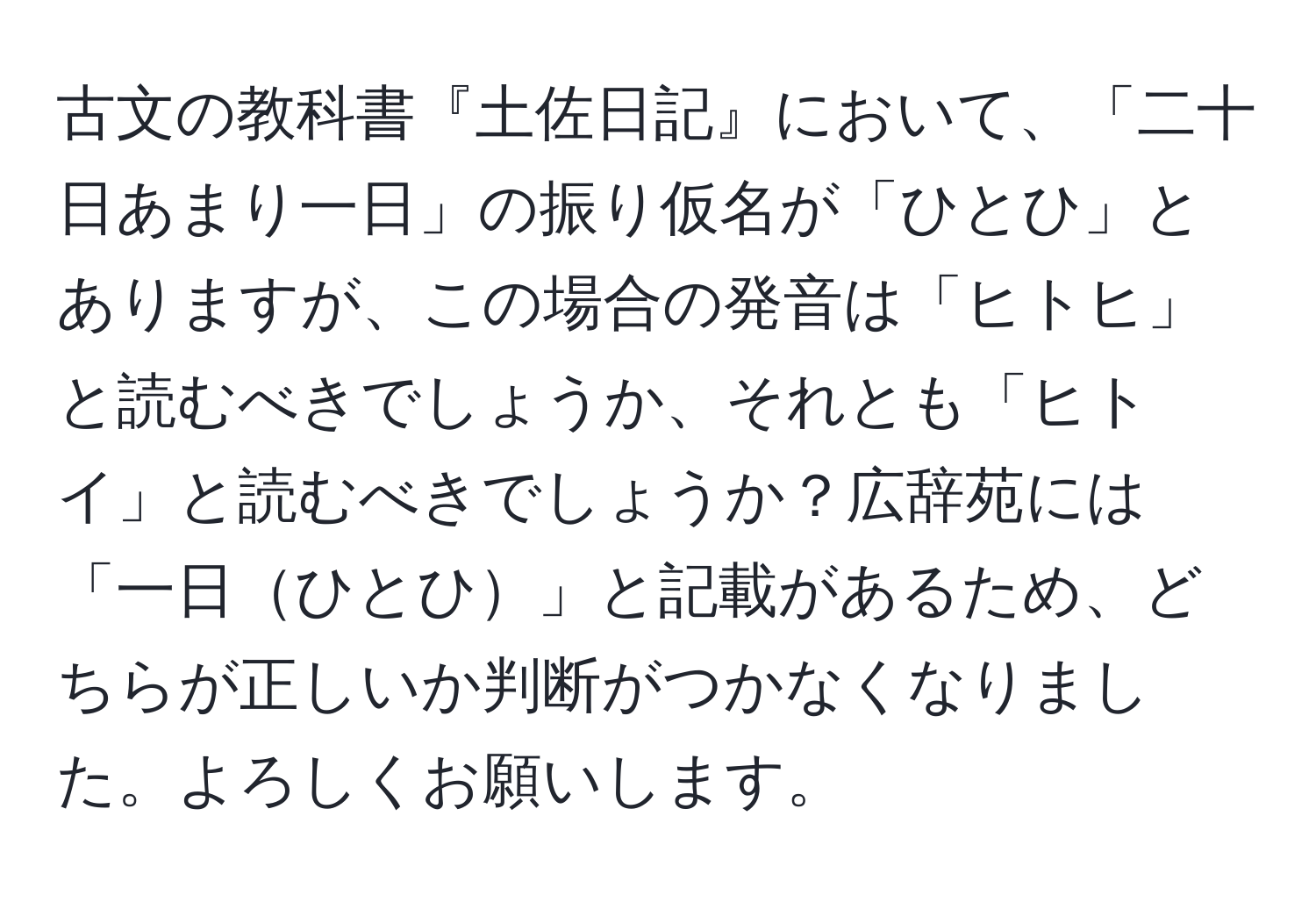 古文の教科書『土佐日記』において、「二十日あまり一日」の振り仮名が「ひとひ」とありますが、この場合の発音は「ヒトヒ」と読むべきでしょうか、それとも「ヒトイ」と読むべきでしょうか？広辞苑には「一日ひとひ」と記載があるため、どちらが正しいか判断がつかなくなりました。よろしくお願いします。