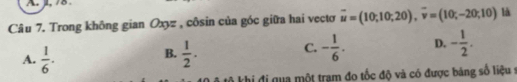 1, /8
Câu 7. Trong không gian Oxyz , côsin của góc giữa hai vectơ overline u=(10;10;20), overline v=(10;-20;10) là
C.
A.  1/6 .  1/2 . - 1/6 . D. - 1/2 . 
B.
kô khi đi qua một trạm đo tốc độ và có được bảng số liệu ở