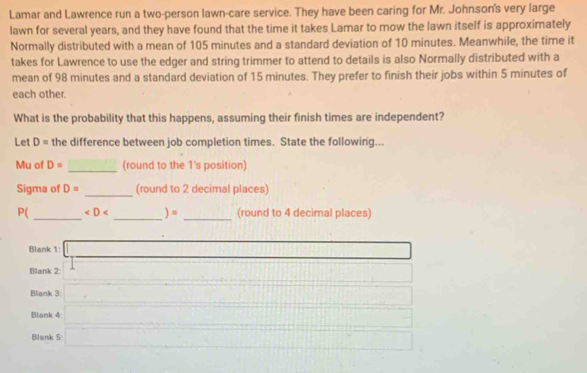Lamar and Lawrence run a two-person lawn-care service. They have been caring for Mr. Johnson's very large 
lawn for several years, and they have found that the time it takes Lamar to mow the lawn itself is approximately 
Normally distributed with a mean of 105 minutes and a standard deviation of 10 minutes. Meanwhile, the time it 
takes for Lawrence to use the edger and string trimmer to attend to details is also Normally distributed with a 
mean of 98 minutes and a standard deviation of 15 minutes. They prefer to finish their jobs within 5 minutes of 
each other. 
What is the probability that this happens, assuming their finish times are independent? 
Let D= the difference between job completion times. State the following... 
Mu of D= _(round to the 1's position) 
Sigma of D= _(round to 2 decimal places) 
__ 
_
P( (round to 4 decimal places) 
Blank 1: 
Blank 2: 
Blank 3: 
Blank 4 
Blank 5: