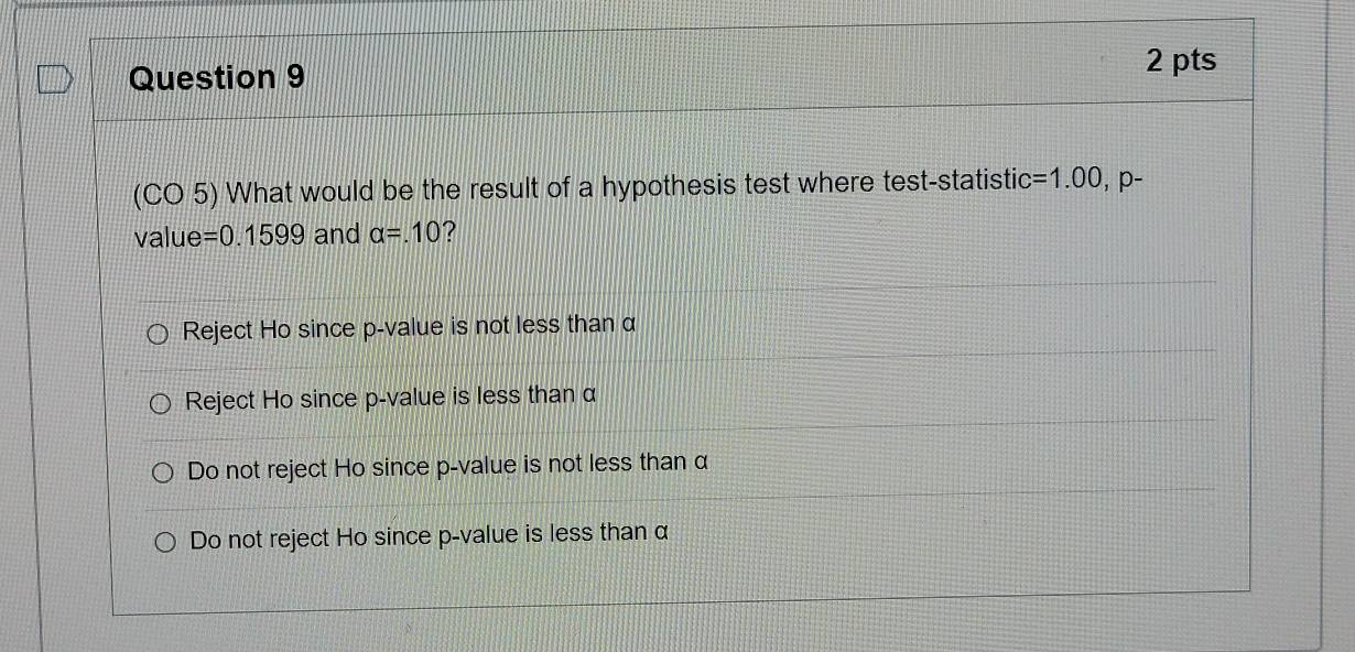 (CO 5) What would be the result of a hypothesis test where test-statistic =1.00 , p -
value =0.1599 and alpha =.10 ?
Reject Ho since p -value is not less than α
Reject Ho since p -value is less than α
Do not reject Ho since p -value is not less than α
Do not reject Ho since p -value is less than α