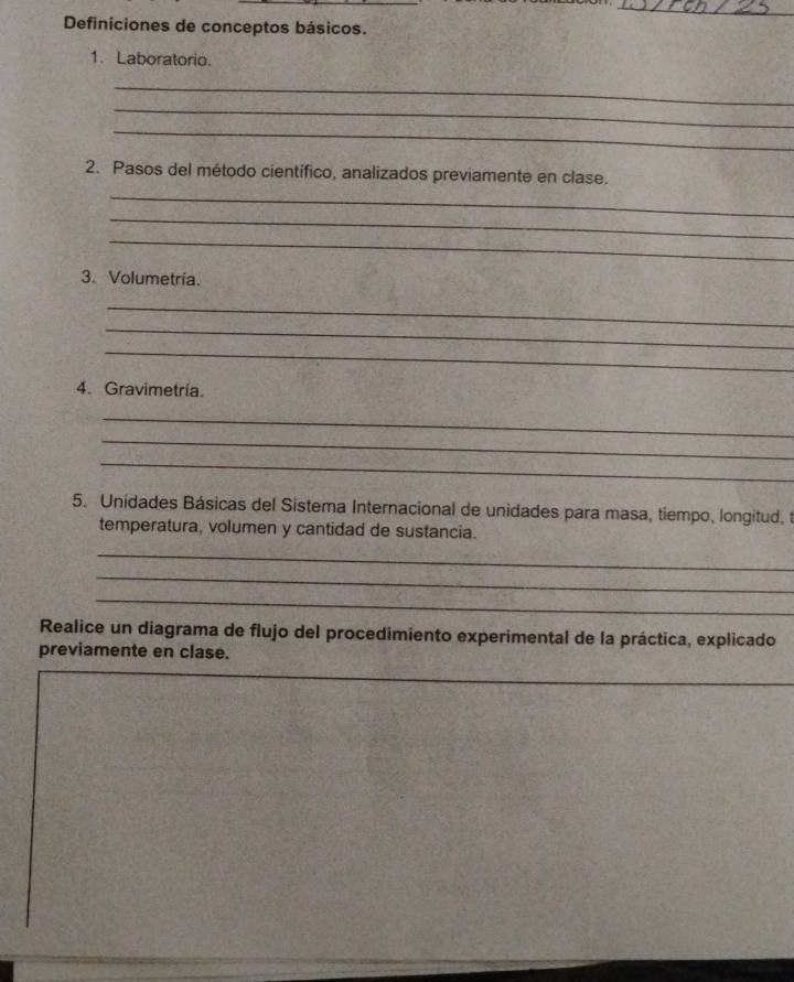 Definiciones de conceptos básicos. 
1. Laboratorio. 
_ 
_ 
_ 
2. Pasos del método científico, analizados previamente en clase. 
_ 
_ 
_ 
3. Volumetría. 
_ 
_ 
_ 
4. Gravimetría. 
_ 
_ 
_ 
5. Unidades Básicas del Sistema Internacional de unidades para masa, tiempo, longitud, t 
temperatura, volumen y cantidad de sustancia. 
_ 
_ 
_ 
Realice un diagrama de flujo del procedimiento experimental de la práctica, explicado 
previamente en clase. 
_