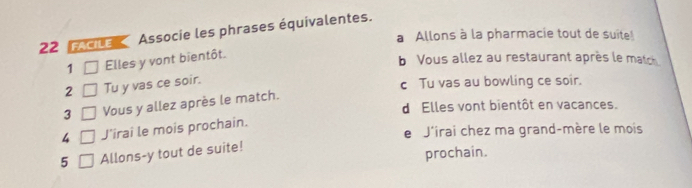 fACILE Associe les phrases équivalentes.
a Allons à la pharmacie tout de suite!
1 Elles y vont bientôt.
b Vous allez au restaurant après le match
2 Tu y vas ce soir.
c Tu vas au bowling ce soir.
3 Vous y allez après le match.
dElles vont bientôt en vacances.
4 J'irai le mois prochain.
e J'irai chez ma grand-mère le mois
5 Allons-y tout de suite!
prochain.