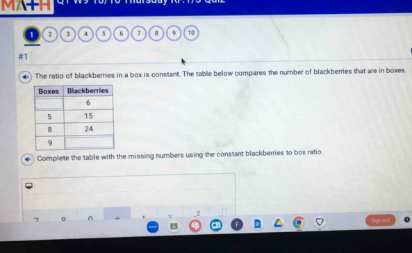 MA+H 
o
1 2 3 4 5 6 7 8 9 10
#1 
4 The ratio of blackberries in a box is constant. The table below compares the number of blackberries that are in boxes. 
Complete the table with the missing numbers using the constant blackberries to box ratio. 
V 2 
Sign out