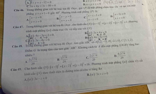 A. +y+z-12=0
B. x+y+z=0
C. 5x+4y+3z-50=0 D. x-y+z=0
Câu 46. Trong không gian với hệ trục tọa độ Oxyz.goi(P là một phẳng chữa trục Oy và tạo với một
pháng y+z+1=0 góc 60° *  Phương trình mật phầng (P) là:
A beginarrayl x-z=0 x+z=0endarray. B beginarrayl x-y=0 x+y=0endarray. C. beginarrayl x-z-1=0 x-z=0endarray. D beginarrayl x-2z=0 x+z=0endarray.
Câu 47. Trong không gian với hệ toạ độ Oxyz , cho hình cầu (S):(x-1)^2+(y-2)^2+(z-3)^2=1. Phương
trinh mặt phẳng (α) chứa trục Oz và tiếp xúc với (S)
Abeginarrayl (g):4x-3y+2=0. Ry+x-3y+endarray.
B. fa):3x+4y=0. (4):x=0
D. (alpha ):4x-3y=0.
CJ(a):3x-4y=0.
L(x):x=0
Câu 48. Trong không gian với hệ toạ độ Oxyz , tam giác ABC có A(1,2,-1),B(-2,1,0),C(2,3,2). x=0
Điểm G là trọng tâm của tam giác ABC*. Khoảng cách từ A đến mặt phẳng (OGB) bằng bao
nhiêu ?
A.  3sqrt(174)/29  B.  sqrt(174)/29  C  2sqrt(174)/29  D  4sqrt(174)/29 
Câu 49. Cho hình cầu (S): (x-1)^2+(y-2)^2+(z-3)^2=16. Phương trình mặt phẳng (α) chứa Oy cắt
hình cầu (S) theo thiết diện là đường tròn có chu vi bằng 8π
B. ( 4 ):3x+z=0
A. (alpha ):3x-z=0