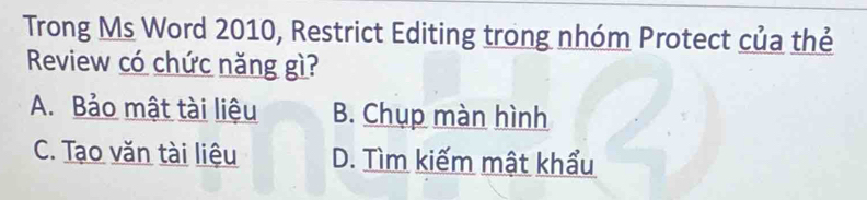 Trong Ms Word 2010, Restrict Editing trong nhóm Protect của thẻ
Review có chức năng gì?
A. Bảo mật tài liệu B. Chụp màn hình
C. Tạo văn tài liệu D. Tìm kiếm mật khẩu