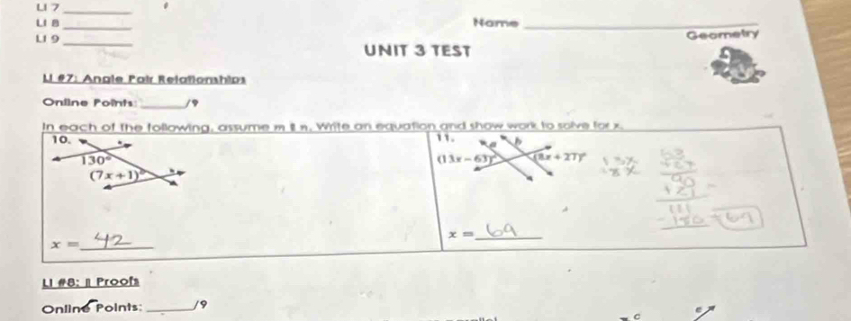 L1 7_
.
LI B _Name_
Geometry
L1 9_ UNIT 3 TEST
Li #7: Angle Pair Relationships
Oniine Points: _/9
In each of the following, assume m itn. Write an equation and show work to solve for x
11.
(13x-63)^circ  (8x+27)^circ 
_ x=
x= _
LI #8: | Proofs
Online Points:_ /9