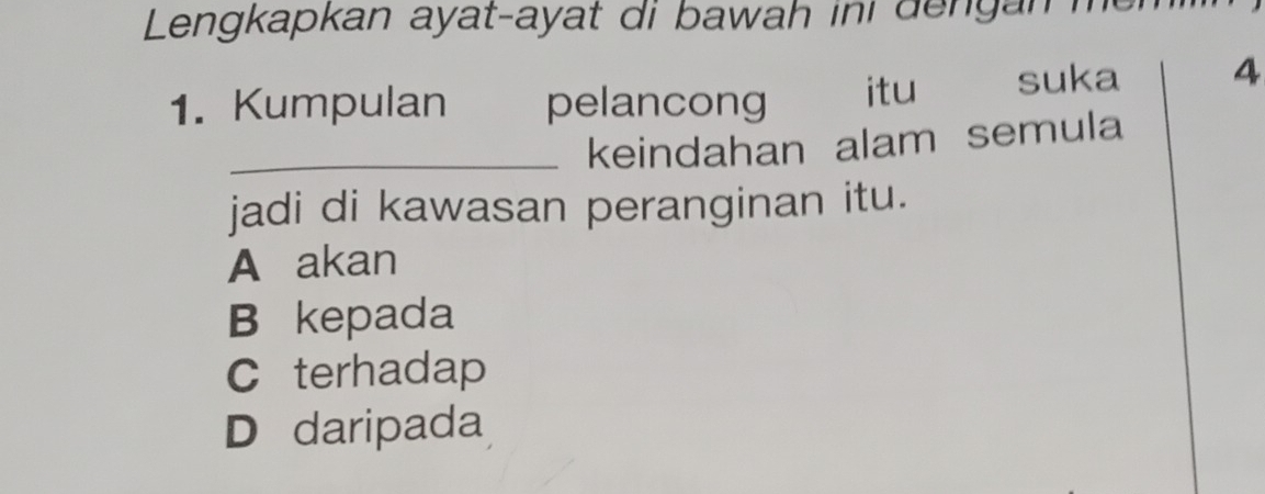 Lengkapkan ayat-ayat di bawah ini dengan me 
1. Kumpulan pelancong itu suka 4
_keindahan alam semula
jadi di kawasan peranginan itu.
A akan
B kepada
C terhadap
D daripada