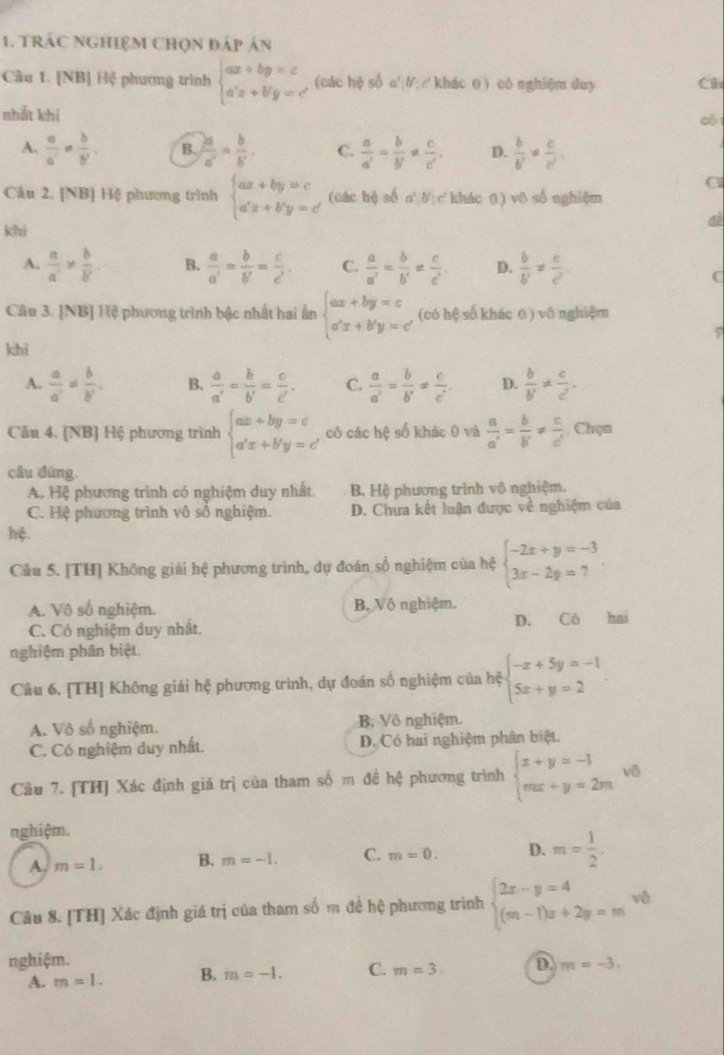 Trác nghiệm chọn đáp án
Câu 1. [NB] Hệ phương trình beginarrayl ax+by=c a'x+b'y=c'endarray. (các hệ số a';0; ckhác 0 ) cô nghiệm duy Cá
nhất khí 0 1
A.  a/a' *  b/b' .  2a/a' = b/b' .  a/a' = b/b' !=  c/c' . D.  b/b' !=  c/d. 
B.
C.
C
Câu 2. [NB] Hệ phương trình beginarrayl ax+by=c a'x+b'y=c'endarray. (các hệ số o' b;c khác 0) vô số nghiệm
khi
A.  a/a *  b/b .  a/a' = b/b' = c/c' . C.  a/a' = b/b' !=  c/c' . D.  b/b' !=  c/c' .
B.
C
Câu 3. [NB] Hệ phương trình bậc nhất hai ấn beginarrayl ax+by=c a'x+b'y=c'endarray. (có hệ số khác 0 ) vô nghiệm
P
khi
A.  a/a' = b/b' .  a/a' = b/b' = c/c' . C.  a/a' = b/b' !=  c/c'  D.  b/b' !=  c/c' .
B.
Câu 4. [NB] Hệ phương trình beginarrayl ax+by=c a'x+b'y=c'endarray. , có các hệ số khác 0 và  a/a' = b/b' !=  c/c' . Chọn
cầu đứng.
A. Hệ phương trình có nghiệm duy nhất.  B Hệ phương trình vô nghiệm.
C. Hệ phương trình vô số nghiệm. D. Chưa kết luận được về nghiệm của
hệ.
Câu 5. [TH] Không giải hệ phương trình, dự đoán số nghiệm của hệ beginarrayl -2x+y=-3 3x-2y=7endarray. .
A. Vô số nghiệm. B. Vô nghiệm.
C. Có nghiệm duy nhất. D. Có hai
nghiệm phân biệt,
Câu 6. [TH] Không giải hệ phương trình, dự đoán số nghiệm của hệ beginarrayl -x+5y=-1 5x+y=2endarray.
A. Vô số nghiệm. B. Vô nghiệm.
C. Có nghiệm duy nhất. D. Có hai nghiệm phân biệt.
Câu 7. [TH] Xác định giá trị của tham số m đề hệ phương trình beginarrayl x+y=-1 mx+y=2mendarray. vô
nghiệm.
C. m=0.
D. m= 1/2 .
A m=1.
B. m=-1.
Câu 8. [TH] Xác định giá trị của tham số m đề hệ phương trình beginarrayl 2x-y=4 (m-1)x+2y=mendarray. vô
nghiệm. D m=-3.
B.
A. m=1. m=-1. C. m=3.