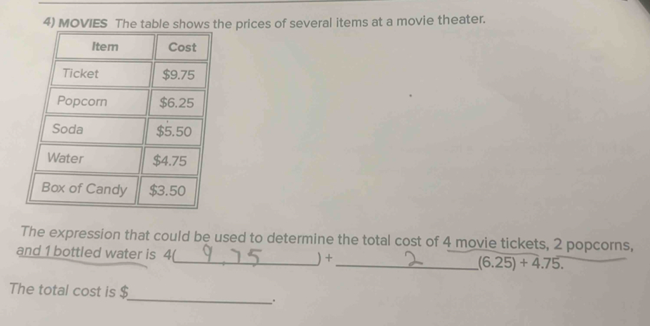 MOVIES The tablhe prices of several items at a movie theater. 
The expression that could be used to determine the total cost of 4 movie tickets, 2 popcorns, 
and 1 bottled water is 4(_  ) +_  (6.25)+4.75. 
_ 
The total cost is $.