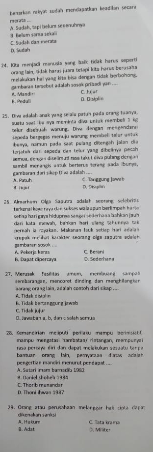 benarkan rakyat sudah mendapatkan keadiian secara
merata ...
A. Sudah, tapi belum senenuhnya
B. Belum sama sekaii
C. Sudah dan merata
D. Sudah
24. Kita menjadi manusia yang baik tidak harus seperti
orang lain, tidak harus juara tetapi kita harus berusaha
melakukan hal yang kita bisa dengan tidak berbohong,
gambaran tersebut adalah sosok pribadi yan_
A. Mandiri C. Jujur
B. Peduli D. Disiplin
25. Diva adalah anak yang selalu patuh pada orang tuanya,
suatu saat ibu nya meminta diva untuk membeli 1 kg
telur disebuah warung. Diva dengan mengendarai
sepeda bergegas menuju warung membeli telur untuk
ibunya, namun pada saat pulang ditengah jalan dia
terjatuh dari sepeda dan telur yang dibelinya pecah
semua, dengan diselimuti rasa takut diva pulang dengan
sambil menangis untuk berterus terang pada ibunya,
gambaran dari sikap Diva adalah ....
A. Patuh C. Tanggung jawab
B. Jujur D. Disiplin
26. Almarhum Olga Saputra adalah seorang selebritis
terkenal kaya raya dan sukses walaupun berlimpah harta
setiap hari gaya hidupnya sangai, sederhana bahkan jauh
dari kata mewah, bahkan hari ulang tahunnya tak
pernah ia rayakan. Makanan lauk setiap hari adalah
krupuk melihat karakter seorang olga saputra adalah 
gambaran sosok ....
A. Pekerja keras C. Berani
B. Dapat dipercaya D. Sederhana
27. Merusak Fasilitas umum, membuang sampah
sembarangan, mencoret dinding dan menghilangkan
barang orang lain, adalah contoh dari sikap ....
A. Tidak disiplin
B. Tidak bertanggung jawab
C. Tidak jujur
D. Jawaban a, b, dan c salah semua
28. Kemandirian meliputi perilaku mampu berinisiatif,
mampu mengatasi hambatan/ rintangan, mempunyai
rasa percaya diri dan dapat melakukan sesuatu tanpa
bantuan orang lain, pernyataan diatas adalah
pengertian mandiri menurut pendapat ....
A. Sutari imam barnadib 1982
B. Daniel shoheh 1984
C. Thorib munandar
D. Thoni ihwan 1987
29. Orang atau perusahaan melanggar hak cipta dapat
dikenakan sanksi
A. Hukum C. Tata krama
B. Adat D. Militer