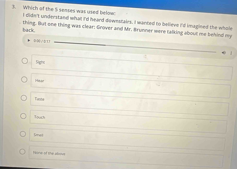 Which of the 5 senses was used below:
I didn’t understand what I’d heard downstairs. I wanted to believe I’d imagined the whole
back. thing. But one thing was clear: Grover and Mr. Brunner were talking about me behind my
0:00 0 / 0:17.
Sight
Hear
Taste
Touch
Smell
None of the above