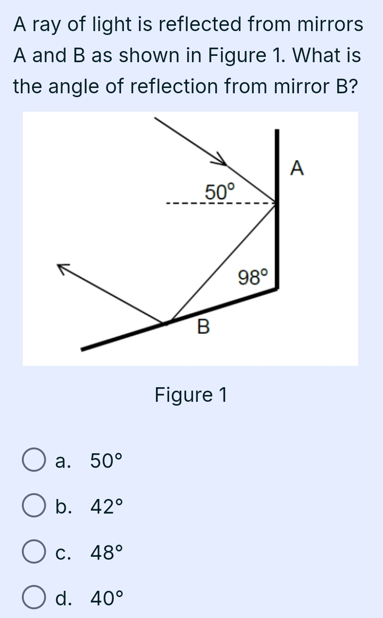 A ray of light is reflected from mirrors
A and B as shown in Figure 1. What is
the angle of reflection from mirror B?
Figure 1
a. 50°
b. 42°
C. 48°
d. 40°