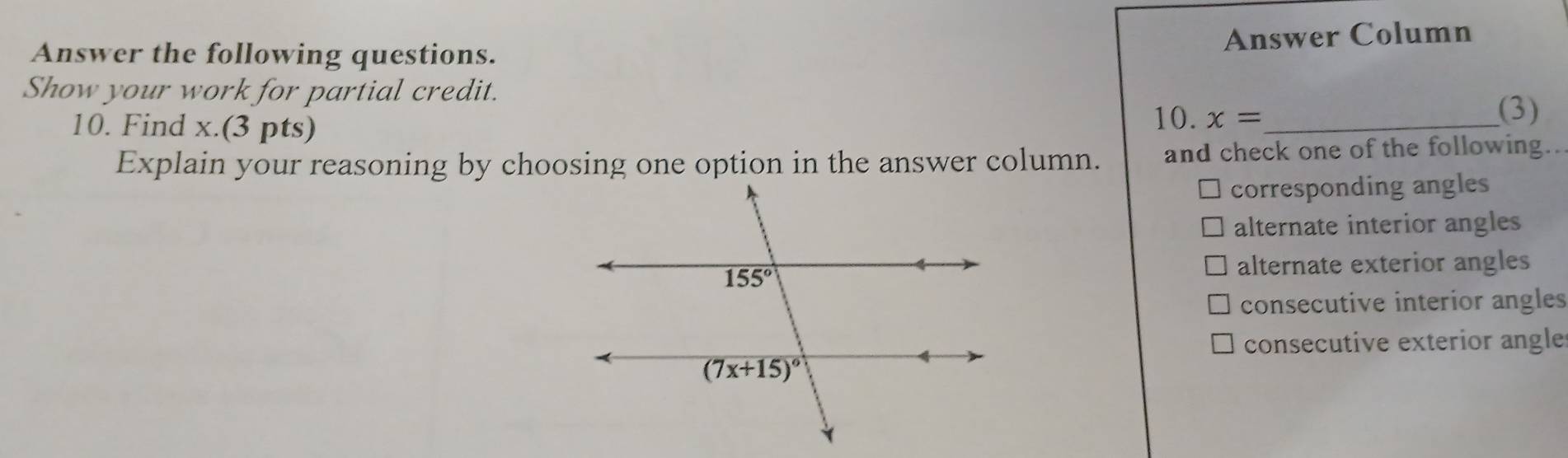 Answer Column
Answer the following questions.
Show your work for partial credit.
10. x=
10. Find x.(3 pts) _(3)
Explain your reasoning by choosing one option in the answer column. and check one of the following..
corresponding angles
alternate interior angles
alternate exterior angles
consecutive interior angles
consecutive exterior angle