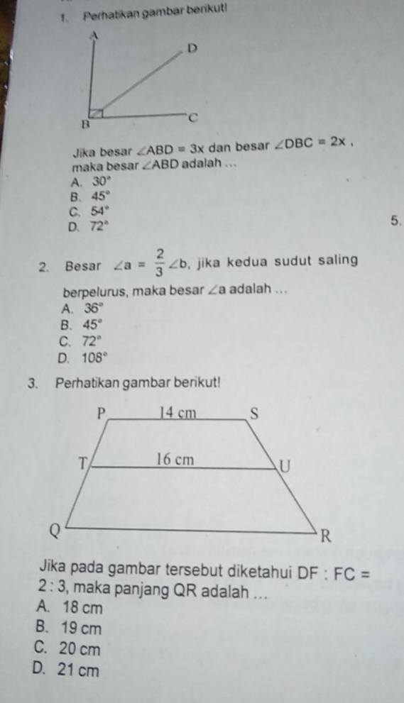 Perhatikan gambar berikut!
Jika besar ∠ ABD=3x dan besar ∠ DBC=2x, 
maka besar ∠ ABD adalah ...
A. 30°
B. 45°
C. 54°
D. 72°
5.
2. Besar ∠ a= 2/3 ∠ b , jika kedua sudut saling
berpelurus, maka besar ∠ a adalah ...
A. 36°
B. 45°
C. 72°
D. 108°
3. Perhatikan gambar berikut!
Jika pada gambar tersebut diketahui DF:FC=
2:3 , maka panjang QR adalah ...
A. 18 cm
B. 19 cm
C. 20 cm
D. 21 cm