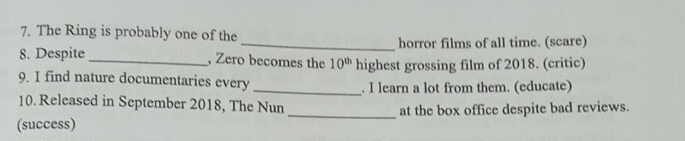 The Ring is probably one of the 
_horror films of all time. (scare) 
8. Despite_ , Zero becomes the 10^(th) highest grossing film of 2018. (critic) 
9. I find nature documentaries every 
_. I learn a lot from them. (educate) 
10. Released in September 2018, The Nun 
(success) _at the box office despite bad reviews.