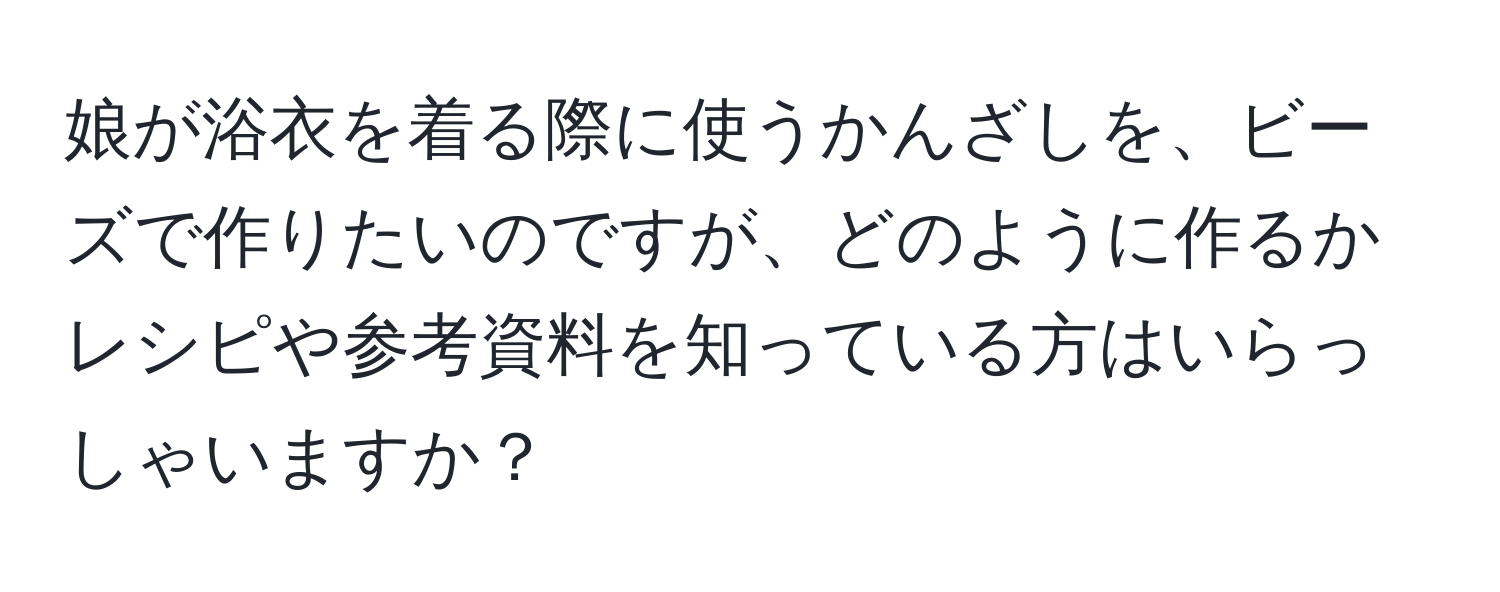 娘が浴衣を着る際に使うかんざしを、ビーズで作りたいのですが、どのように作るかレシピや参考資料を知っている方はいらっしゃいますか？