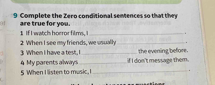 Complete the Zero conditional sentences so that they 
9† are true for you. 
1 If I watch horror films, I_ 
. 
2 When I see my friends, we usually _. 
3 When I have a test, I_ the evening before. 
4 My parents always _if I don’t message them. 
5 When I listen to music, I _.