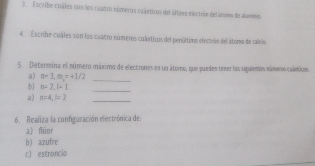 Escribe cuáles son los cuatro números cuánticos del último electrón del átomo de aluminio. 
4. Escribe cuáles son los cuatro números cuánticos del penúltimo electrón del átomo de calcio. 
5. Determina el número máximo de electrones en un átomo, que pueden tener los siguientes números cuánticos: 
a) n=3, m_s=+1/2 _ 
b) n=2, l=1 _ 
a) n=4, l=2 _ 
6. Realiza la configuración electrónica de: 
a flúor 
b azufre 
c estroncio