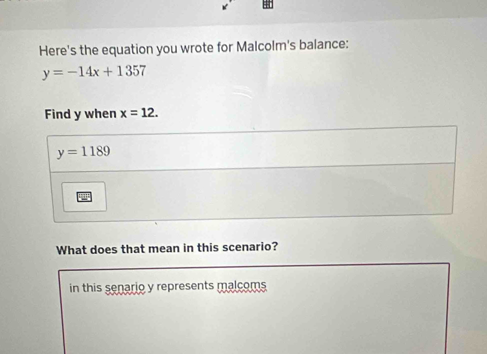 Here's the equation you wrote for Malcolm's balance:
y=-14x+1357
Find y when x=12.
What does that mean in this scenario?
in this senario y represents malcoms