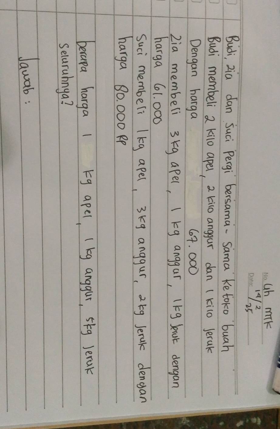ub mik 
_19/8s 
Budi, zia dan juci Pergi bersama-Sama ke toko buah 
Budi membeli 2 kilo apel, 2 kio anggar dan (kilo Jerak 
Dengan harga 64. 000
2ia membeli 3kg apel, I kg anggar, 1kg Jecat dengan 
harga 61. 000
Suci membeli lkg apel, 3kg anggur, 2 5g Jerak dengan 
harga 80. 000 Pp 
berapa harga 1 g apel, (kg anggur, 5kg Jerak 
Selarahnga? 
Jawab: