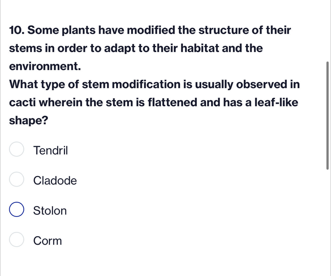 Some plants have modified the structure of their
stems in order to adapt to their habitat and the
environment.
What type of stem modification is usually observed in
cacti wherein the stem is flattened and has a leaf-like
shape?
Tendril
Cladode
Stolon
Corm