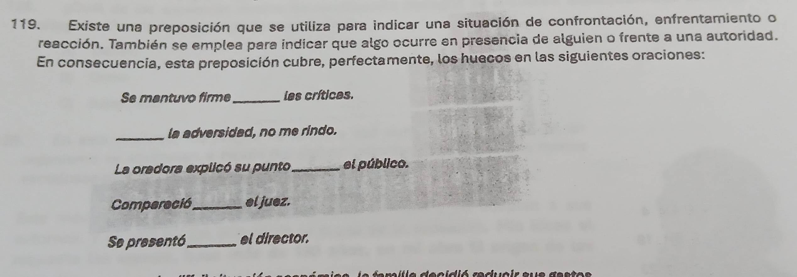 Existe una preposición que se utiliza para indicar una situación de confrontación, enfrentamiento o 
reacción. También se emplea para indicar que algo ocurre en presencia de alguien o frente a una autoridad. 
En consecuencia, esta preposición cubre, perfectamente, los huecos en las siguientes oraciones: 
Se mantuvo firme_ les crítices. 
_ 
la adversidad, no me rindo. 
La oradora explicó su punto_ el público. 
Compereción_ el juez. 
Se presentó_ el director. 
r ili a decidió reducir aue deste s