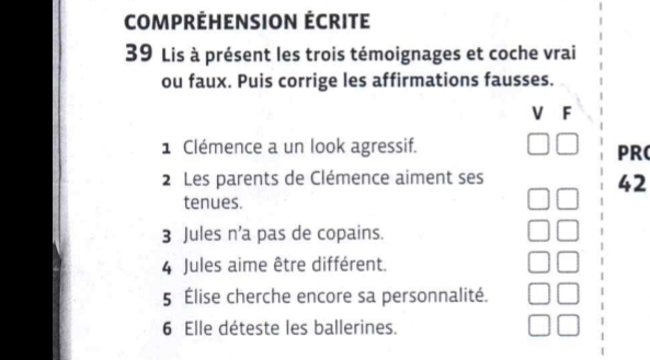 COMPRÉHENSION ÉCRITE 
39 Lis à présent les trois témoignages et coche vrai 
ou faux. Puis corrige les affirmations fausses. 
V F 
1 Clémence a un look agressif. PRC 
2 Les parents de Clémence aiment ses 
42 
tenues. 
3 Jules n’a pas de copains. 
4 Jules aime être différent. 
5 Élise cherche encore sa personnalité. 
6 Elle déteste les ballerines.