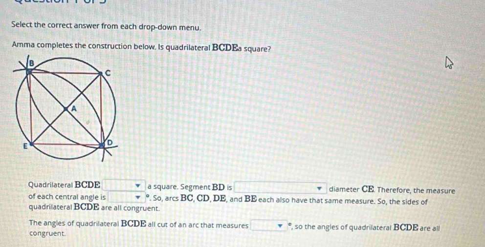 Select the correct answer from each drop-down menu. 
Amma completes the construction below. Is quadrilateral BCDEa square? 
Quadrilateral BCDE a square. Segment BD is diameter CE. Therefore, the measure 
of each central angle is . So, arcs BC, CD, DE, and BE each also have that same measure. So, the sides of 
quadrilateral BCDE are all congruent. 
The angles of quadrilateral BCDE all cut of an arc that measures , so the angles of quadrilateral BCDE are all 
congruent.