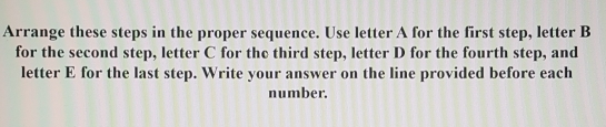 Arrange these steps in the proper sequence. Use letter A for the first step, letter B 
for the second step, letter C for the third step, letter D for the fourth step, and 
letter E for the last step. Write your answer on the line provided before each 
number.