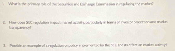 What is the primary role of the Securities and Exchange Commission in regulating the market? 
2. How does SEC regulation impact market activity, particularly in terms of investor protection and market 
transparency? 
3. Provide an example of a regulation or policy implemented by the SEC and its effect on market activity?