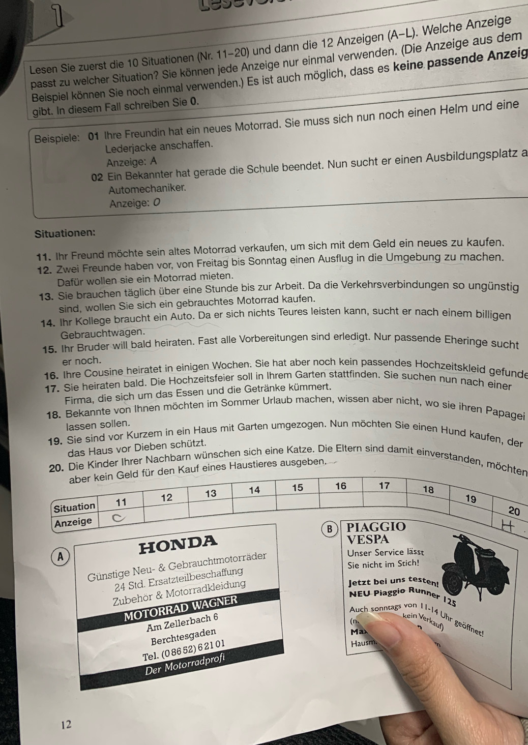 Lesen Sie zuerst die 10 Situationen (Nr. 11-20) und dann die 12 Anzeigen (A-L _) . Welche Anzeige
passt zu welcher Situation? Sie können jede Anzeige nur einmal verwenden. (Die Anzeige aus dem
Beispiel können Sie noch einmal verwenden.) Es ist auch möglich, dass es keine passende Anzeig
gibt. In diesem Fall schreiben Sie 0.
Beispiele: 01 Ihre Freundin hat ein neues Motorrad. Sie muss sich nun noch einen Helm und eine
Lederjacke anschaffen.
Anzeige: A
02 Ein Bekannter hat gerade die Schule beendet. Nun sucht er einen Ausbildungsplatz a
Automechaniker.
Anzeige: 0
Situationen:
11. Ihr Freund möchte sein altes Motorrad verkaufen, um sich mit dem Geld ein neues zu kaufen.
12. Zwei Freunde haben vor, von Freitag bis Sonntag einen Ausflug in die Umgebung zu machen.
Dafür wollen sie ein Motorrad mieten.
13. Sie brauchen täglich über eine Stunde bis zur Arbeit. Da die Verkehrsverbindungen so ungünstig
sind, wollen Sie sich ein gebrauchtes Motorrad kaufen.
14. Ihr Kollege braucht ein Auto. Da er sich nichts Teures leisten kann, sucht er nach einem billigen
Gebrauchtwagen.
15. Ihr Bruder will bald heiraten. Fast alle Vorbereitungen sind erledigt. Nur passende Eheringe sucht
er noch.
16. Ihre Cousine heiratet in einigen Wochen. Sie hat aber noch kein passendes Hochzeitskleid gefunde
17. Sie heiraten bald. Die Hochzeitsfeier soll in Ihrem Garten stattfinden. Sie suchen nun nach einer
Firma, die sich um das Essen und die Getränke kümmert.
18. Bekannte von Ihnen möchten im Sommer Urlaub machen, wissen aber nicht, wo sie ihren Papagei
lassen sollen.
19. Sie sind vor Kurzem in ein Haus mit Garten umgezogen. Nun möchten Sie einen Hund kaufen, der
das Haus vor Dieben schützt.
20. Die Kinder Ihrer Nachbarn wünschen sich eine Katze. Die Eltern sind damit einverstanden, möcht
n Kauf eines Haustieres ausgeben.
A HONDA
VESPA
Günstige Neu- & Gebrauchtmotorräder
Unser Service lässt
Sie nicht im Stich!
24 Std. Ersatzteilbeschaffung
Zubehör & Motorradkleidung
Jetzt bei uns testen!
MOTORRAD WAGNER
NEU Piaggio Runner 125
Auch sonntags von 11-14 Uhr geöffnet
Am Zellerbach 6
kein Verkauf
(n、
Berchtesgaden
Max
Tel. (0 86 52)6 21 01
Hausm
Der Motorradprofi
12