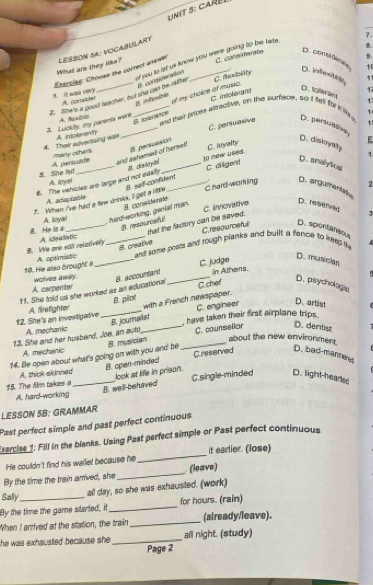 car  
7.
What are they like? leSSón SA: vocainilary
D:
Etacclee: Chouse the corrpot answer C. cons derate D. considice 1 .
C. dexceity
2. She's a good feacter, but she can be rather of you to let us know you were going to be lade .
8. considenton
D. infexto 11
1 D. 1oleram
1
A. consider of my choice of music.
B. infeocble
A. texbla and thair pripes aftractive, on the surfape, so I fell for i te 1 1
J  Lapkiy, my panerts were A intolerantly _6. taloraée C. inteløran
4. Their adverising was many otherk . _C. persuasive D. persulae 1
8 persuest？
A persuade and ashamed of herseit. C. inyalty
E
D. diskoysry 1
8. dakoyal
S. She felt A. loyal
6. The vehicles are large and not eawlly _to new uses. C. diigent D. amalytical
B. sef-confident
2
A. adiaptable
7. When I've had a few drinks, il get a little _C hard working D. argumentat
8. considerale
a He is a A. leyal_ , hard-working, genial man. C. innovative
D. 1a9t
8. resourceful that the factory can be saved.
8. creative Crespurcefe D. spontaneous
. We are sall releave) A idealistic
1. He also  brought A. optimistc __and some posls and rough planks and built a fance to keep th
C. judge
D. musician
ff. She told us she worked as an edlucational 8. accountant _in Athens.
A carpentor wolves away D. psychologia
B. pilol C.chef
A, mechanic with a French newspaper.
B. journalist C. enginear D. artist
12. She's an investigative A. firslighter_
, have taken their first airplane trips .
13. She and her husband, Joe, an auto_ C. counsellar D. dentist
A. mechanic
14. Be open about what's going on with you and be 8. musician _about the new environment.
B. open-minded! C.reserved D. bad-manneres
A. thick-skinned look at life in prison.
15. The film takes _C.single-minded D. light-hearles
B. well-behaved
A. hard working
LESSON 5B: GRAMMAR
Past perfect simple and past perfect continuous
Exercise 1: Fill in the blanks. Using Past perfect simple or Past perfect continuous
He couldn't find his wellet because he_ it earlier. (lose)
By the time the train arrived, she _ (leave)
Sally all day, so she was exhausted. (work)
By the time the game started, it _for hours. (rain)
When I arrived at the sttation, the train _(already/leave).
the was exhausted because she . _all night. (study)
Page 2