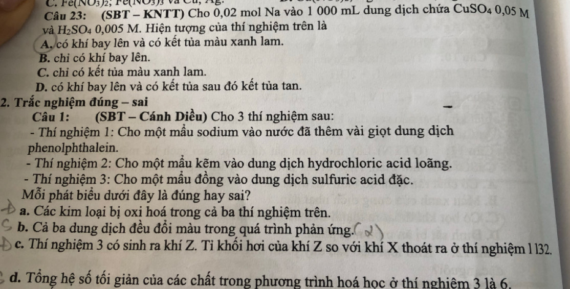 Fe(NO3) 2;Fe(NO3) 3 Va C 
Câu 23: (SBT - KNTT) Cho 0,02 mol Na vào 1 000 mL dung dịch chứa CuSO4 0,05 M
và H₂SO₄ 0,005 M. Hiện tượng của thí nghiệm trên là
A. có khí bay lên và có kết tủa màu xanh lam.
B. chi có khí bay lên.
C. chỉ có kết tủa màu xanh lam.
D. có khí bay lên và có kết tủa sau đó kết tủa tan.
2. Trắc nghiệm đúng - sai
Câu 1: ad (SBT - Cánh Diều) Cho 3 thí nghiệm sau:
- Thí nghiệm 1: Cho một mẫu sodium vào nước đã thêm vài giọt dung dịch
phenolphthalein.
- Thí nghiệm 2: Cho một mầu kẽm vào dung dịch hydrochloric acid loãng.
- Thí nghiệm 3: Cho một mầu đồng vào dung dịch sulfuric acid đặc.
Mỗi phát biểu dưới đây là đúng hay sai?
a. Các kim loại bị oxi hoá trong cả ba thí nghiệm trên.
b. Cả ba dung dịch đều đồi màu trong quá trình phản ứng.
c. Thí nghiệm 3 có sinh ra khí Z. Tỉ khối hơi của khí Z so với khí X thoát ra ở thí nghiệm l l32.
d. Tổng hệ số tối giản của các chất trong phương trình hoá học ở thí nghiệm 3 là 6,