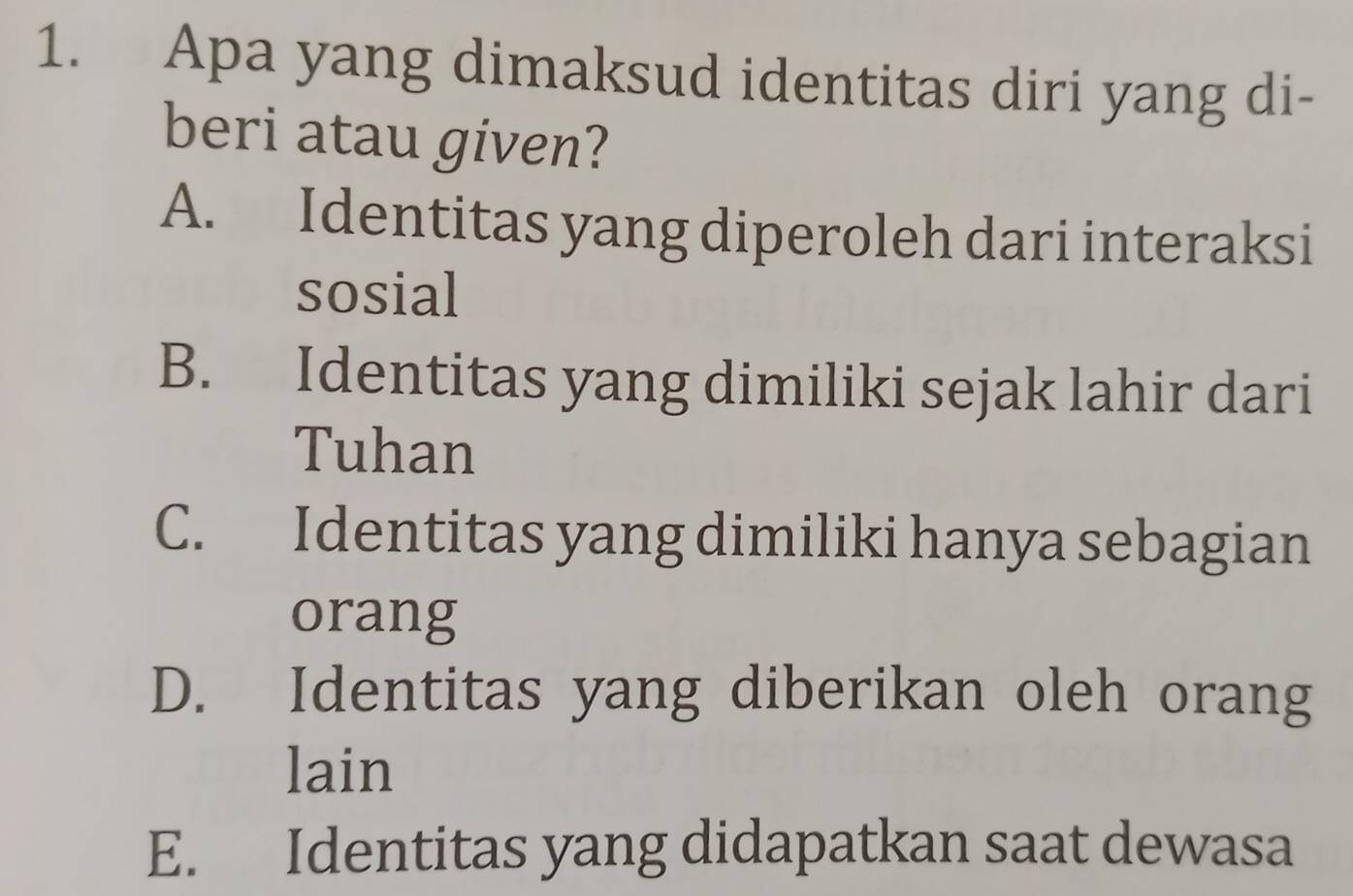 Apa yang dimaksud identitas diri yang di-
beri atau given?
A. Identitas yang diperoleh dari interaksi
sosial
B. Identitas yang dimiliki sejak lahir dari
Tuhan
C. Identitas yang dimiliki hanya sebagian
orang
D. Identitas yang diberikan oleh orang
lain
E. Identitas yang didapatkan saat dewasa