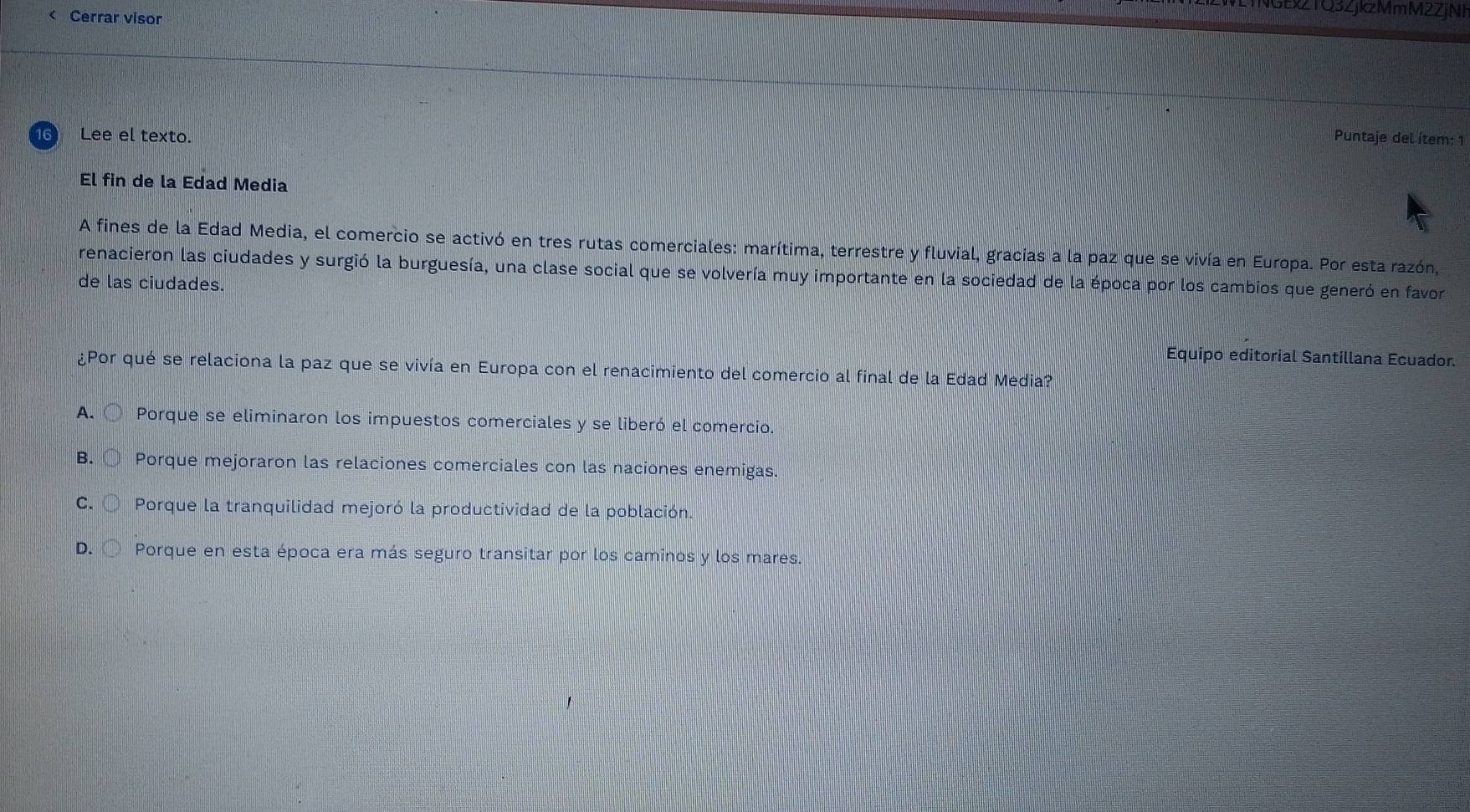 WLTNGEx2TQ3ZjkzMmM2ZjNF
< Cerrar visor
Lee el texto. Puntaje del ítem: 1
El fin de la Edad Media
A fines de la Edad Media, el comercio se activó en tres rutas comerciales: marítima, terrestre y fluvial, gracias a la paz que se vivía en Europa. Por esta razón,
renacieron las ciudades y surgió la burguesía, una clase social que se volvería muy importante en la sociedad de la época por los cambios que generó en favor
de las ciudades.
Equipo editorial Santillana Ecuador.
¿Por qué se relaciona la paz que se vivía en Europa con el renacimiento del comercio al final de la Edad Media?
 A. 〇 Porque se eliminaron los impuestos comerciales y se liberó el comercio.
B.○ Porque mejoraron las relaciones comerciales con las naciones enemigas.
C. ○ Porque la tranquilidad mejoró la productividad de la población.
D. 〇 Porque en esta época era más seguro transitar por los caminos y los mares