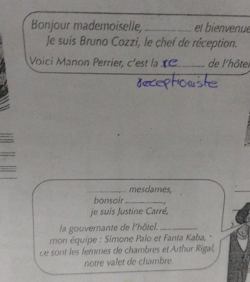 Bonjour mademoiselle, _et bienvenue 
Je suis Bruno Cozzi, le chef de réception. 
Voicí Manon Perrier, c'est la_ de l'hôtel 
_mesdames, 
bonsoir _ 
je suis Justine Carré, 
la gouvernante de l'hôtel._ 
mon équipe : Simone Palo et Fanta Kaba, 
ce sont les femmes de chambres et Arthur Rigal, 
notre valet de chambre.