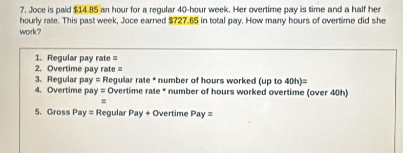 Joce is paid $14.85 an hour for a regular 40-hour week. Her overtime pay is time and a half her 
hourly rate. This past week, Joce earned $727.65 in total pay. How many hours of overtime did she 
work? 
1. Regular pay rate = 
2. Overtime pay rate = 
3. Regular pay= Regular rate * number of hours worked (up to 40h)=
4. Overtime pay= Overtime rate * number of hours worked overtime (over 40h) 
= 
5. Gross Pay= 1 Regular Pay+O vertime Pay=