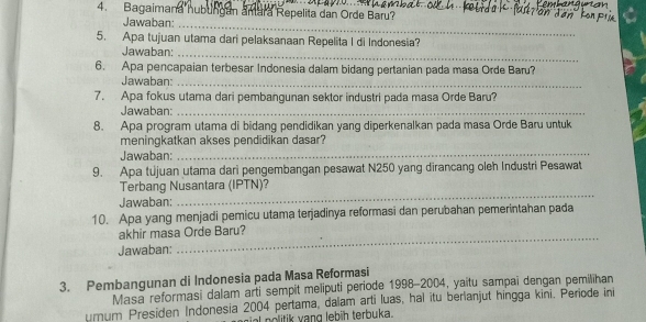 Bagaimana hubungan amara Repelita dan Orde Baru? 
Jawaban: 
_ 
5. Apa tujuan utama dari pelaksanaan Repelita I di Indonesia? 
Jawaban:_ 
6. Apa pencapaian terbesar Indonesia dalam bidang pertanian pada masa Orde Baru? 
Jawaban:_ 
7. Apa fokus utama dari pembangunan sektor industri pada masa Orde Baru? 
Jawaban:_ 
8. Apa program utama di bidang pendidikan yang diperkenalkan pada masa Orde Baru untuk 
meningkatkan akses pendidikan dasar? 
Jawaban: 
_ 
9. Apa tujuan utama dari pengembangan pesawat N250 yang dirancang oleh Industri Pesawat 
Terbang Nusantara (IPTN)? 
Jawaban: 
_ 
10. Apa yang menjadi pemicu utama terjadinya reformasi dan perubahan pemerintahan pada 
akhir masa Orde Baru? 
Jawaban: 
_ 
3. Pembangunan di Indonesia pada Masa Reformasi 
Masa reformasi dalam arti sempit meliputi periode 1998-2004, yaitu sampaï dengan pemilihan 
urnum Presiden Indonesia 2004 pertama, dalam arti luas, hal itu berianjut hingga kini. Periode ini 
no litik yang lebih terbuka.