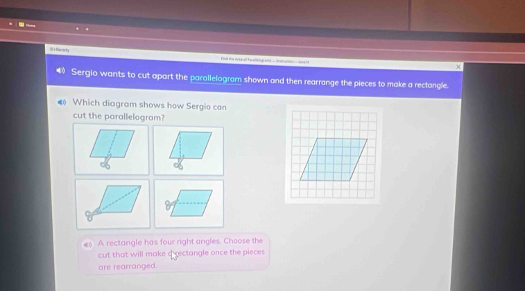 )Readly 
Find the Ayea of Paralielograms - Instrucion — Level F 
x 
Sergio wants to cut apart the parallelogram shown and then rearrange the pieces to make a rectangle. 
4 Which diagram shows how Sergio can 
cut the parallelogram? 
() A rectangle has four right angles. Choose the 
cut that will make a rectangle once the pieces 
are rearranged.