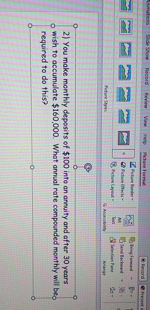 Animations Slide Show Record Review View Help Picture Format 
Record Present i 
Picture Border Bring Forward 
Picture Effects Alt 
Send Backward 
Picture Layout Text Selection Pane 
Picture Styles Accessibility Arrange 
2) You make monthly deposits of $100 into an annuity and after 30 years
wish to accumulate $160,000. What annual rate compounded monthly will be 
required to do this?