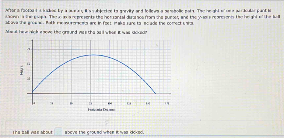 After a football is kicked by a punter, it's subjected to gravity and follows a parabolic path. The height of one particular punt is 
shown in the graph. The x-axis represents the horizontal distance from the punter, and the y-axis represents the height of the ball 
above the ground. Both measurements are in feet. Make sure to include the correct units. 
About how high above the ground was the ball when it was kicked? 
Horizontal Distance 
The ball was about □ above the ground when it was kicked.