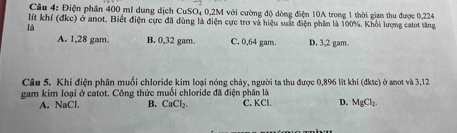 Điện phân 400 ml dung dịch CuSO₄ 0,2M với cường độ dòng điện 10A trong 1 thời gian thu được 0,224
lít khí (đkc) ở anot. Biết điện cực đã dùng là điện cực trơ và hiệu suất điện phân là 100%. Khối lượng catot tăng
là
A. 1,28 gam. B. 0,32 gam. C. 0,64 gam. D. 3,2 gam.
Câu 5. Khi điện phân muối chloride kim loại nóng chảy, người ta thu được 0,896 lít khí (đktc) ở anot và 3,12
gam kim loại ở catot. Công thức muối chloride đã điện phân là
A. NaCl. B. CaCl_2. C. KCl. D. MgCl_2.