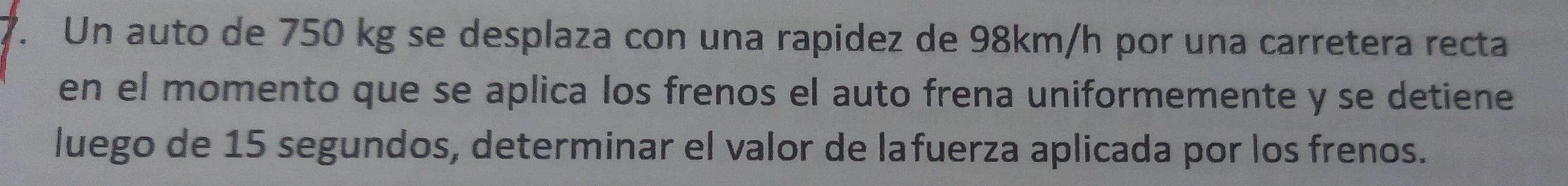 Un auto de 750 kg se desplaza con una rapidez de 98km/h por una carretera recta 
en el momento que se aplica los frenos el auto frena uniformemente y se detiene 
luego de 15 segundos, determinar el valor de lafuerza aplicada por los frenos.